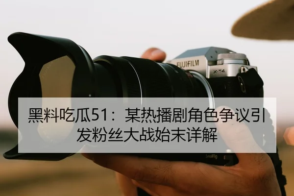 黑料吃瓜51：某热播剧角色争议引发粉丝大战始末详解