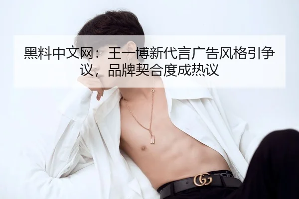 黑料中文网：王一博新代言广告风格引争议，品牌契合度成热议